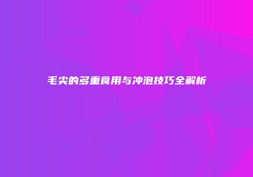 毛尖的多重食用与冲泡技巧全解析