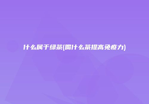 什么属于绿茶(喝什么茶提高免疫力)