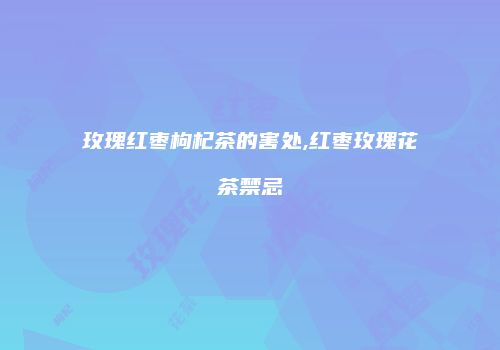 玫瑰红枣枸杞茶的害处,红枣玫瑰花茶禁忌
