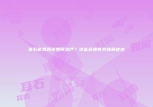 耳石症耳鸣该如何治疗？这些药物有效缓解症状