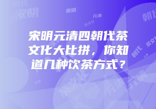 宋明元清四朝代茶文化大比拼，你知道几种饮茶方式？