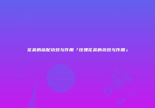 花茶的搭配功效与作用「玫瑰花茶的功效与作用」