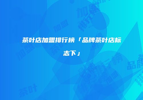 茶叶店加盟排行榜「品牌茶叶店标志下」