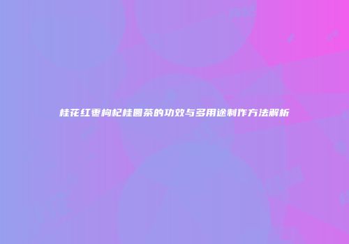 桂花红枣枸杞桂圆茶的功效与多用途制作方法解析