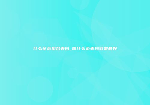 什么花茶组合美白_喝什么茶美白效果最好