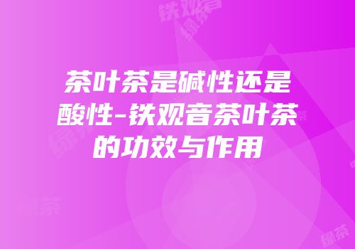 茶叶茶是碱性还是酸性-铁观音茶叶茶的功效与作用