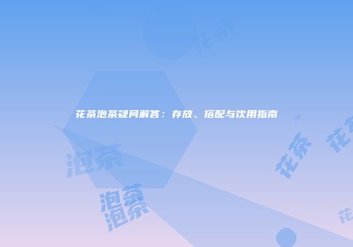 花茶泡茶疑问解答：存放、搭配与饮用指南