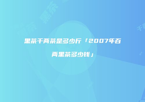 黑茶千两茶是多少斤「2007年百两黑茶多少钱」
