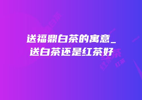 送福鼎白茶的寓意_送白茶还是红茶好