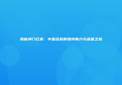 揭秘祁门红茶：中国名茶的独特魅力与品鉴之旅