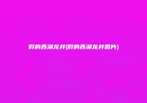 假的西湖龙井(假的西湖龙井图片)