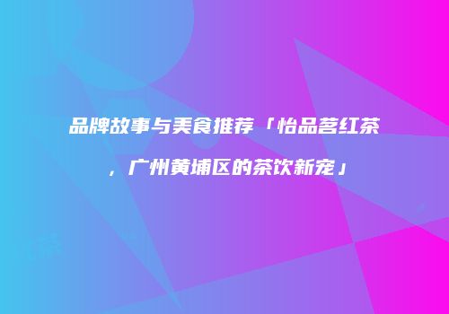 品牌故事与美食推荐「怡品茗红茶，广州黄埔区的茶饮新宠」