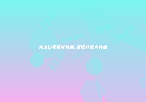 高山白毫银针特点_老银针最大特点