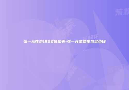 张一元花茶1900价格表-张一元茉莉花茶多少钱