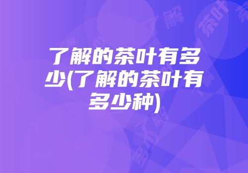 了解的茶叶有多少(了解的茶叶有多少种)