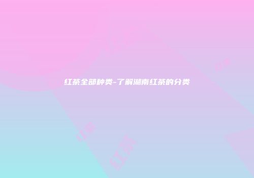红茶全部种类-了解湖南红茶的分类