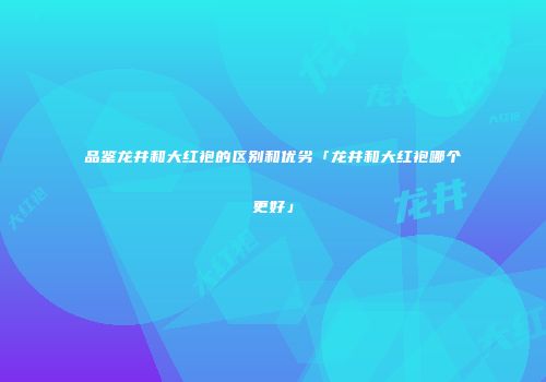 品鉴龙井和大红袍的区别和优劣「龙井和大红袍哪个更好」