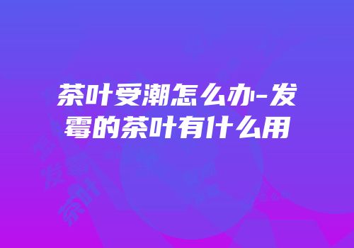 茶叶受潮怎么办-发霉的茶叶有什么用