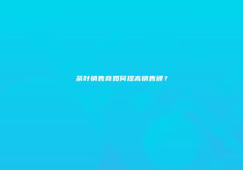 茶叶销售商如何提高销售额？