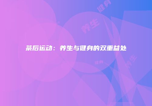 茶后运动：养生与健身的双重益处