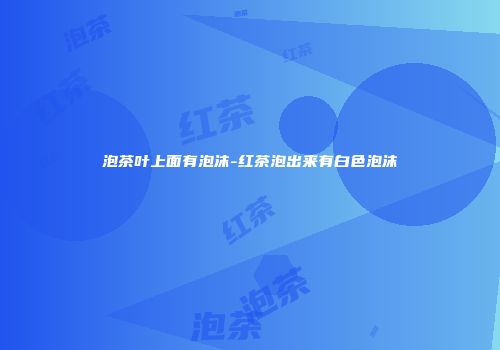 泡茶叶上面有泡沫-红茶泡出来有白色泡沫