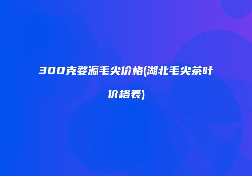 300克婺源毛尖价格(湖北毛尖茶叶价格表)