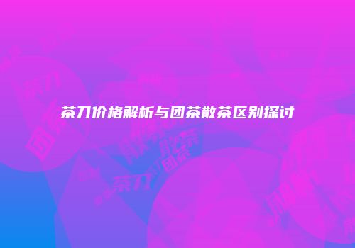 茶刀价格解析与团茶散茶区别探讨