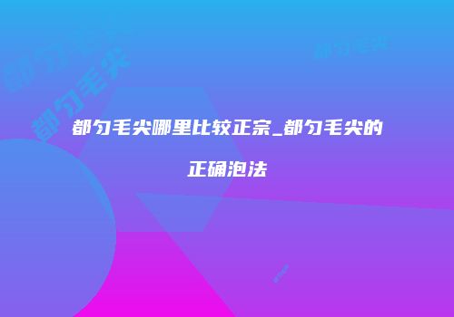 都匀毛尖哪里比较正宗_都匀毛尖的正确泡法