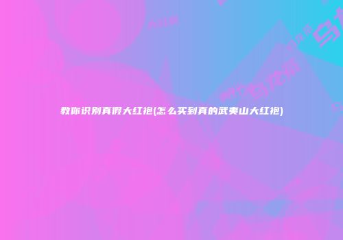 教你识别真假大红袍(怎么买到真的武夷山大红袍)