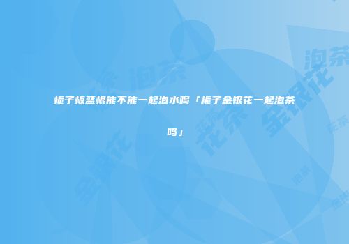 栀子板蓝根能不能一起泡水喝「栀子金银花一起泡茶吗」