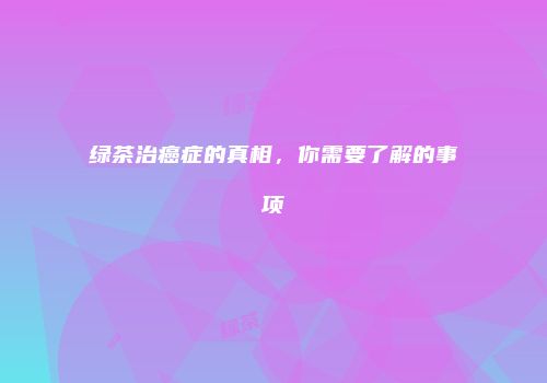 绿茶治癌症的真相，你需要了解的事项