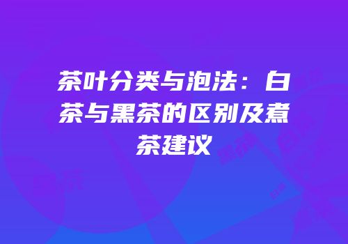 茶叶分类与泡法：白茶与黑茶的区别及煮茶建议