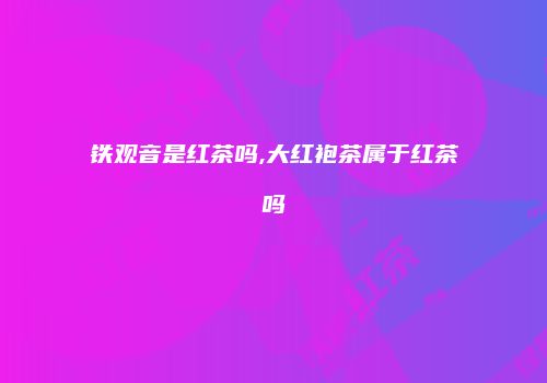铁观音是红茶吗,大红袍茶属于红茶吗