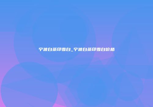 宁波白茶印雪白_宁波白茶印雪白价格