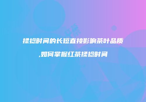 揉捻时间的长短直接影响茶叶品质,如何掌握红茶揉捻时间