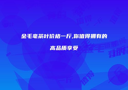 金毛毫茶叶价格一斤,你值得拥有的高品质享受