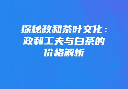 探秘政和茶叶文化：政和工夫与白茶的价格解析