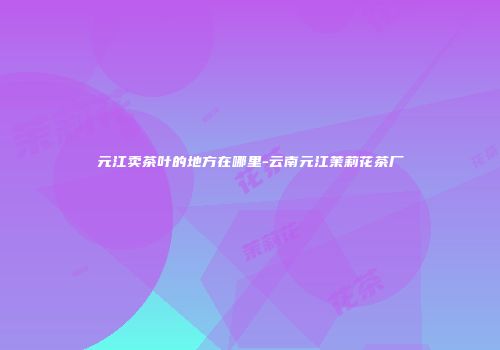 元江卖茶叶的地方在哪里-云南元江茉莉花茶厂