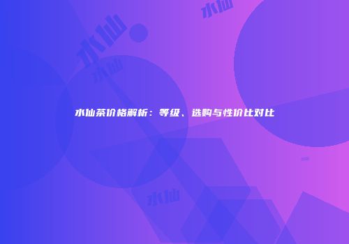 水仙茶价格解析：等级、选购与性价比对比