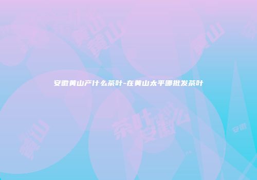 安徽黄山产什么茶叶-在黄山太平哪批发茶叶