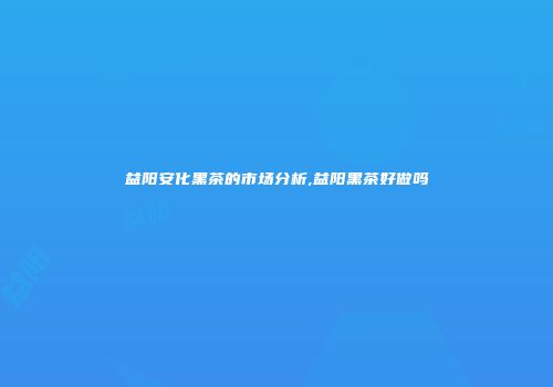 益阳安化黑茶的市场分析,益阳黑茶好做吗