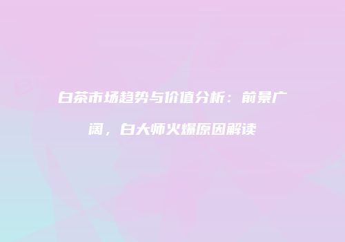 白茶市场趋势与价值分析：前景广阔，白大师火爆原因解读