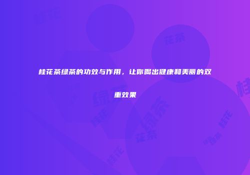 桂花茶绿茶的功效与作用，让你喝出健康和美丽的双重效果