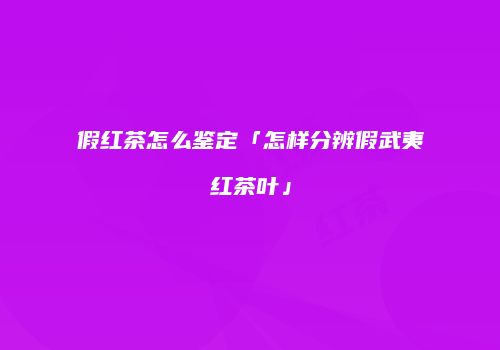 假红茶怎么鉴定「怎样分辨假武夷红茶叶」