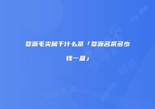 婺源毛尖属于什么茶「婺源名茶多少钱一盒」