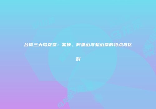 台湾三大乌龙茶：冻顶、阿里山与梨山茶的特点与区别