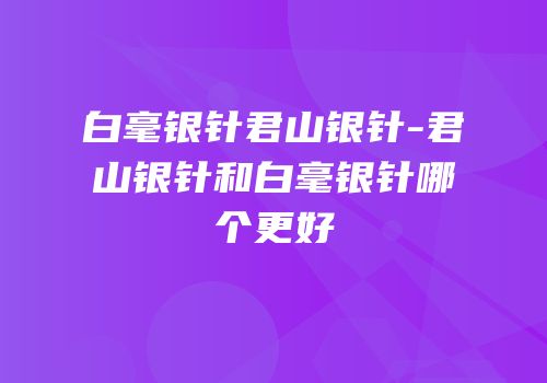 白毫银针君山银针-君山银针和白毫银针哪个更好