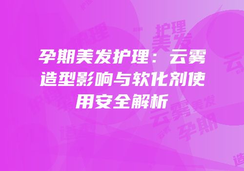 孕期美发护理：云雾造型影响与软化剂使用安全解析