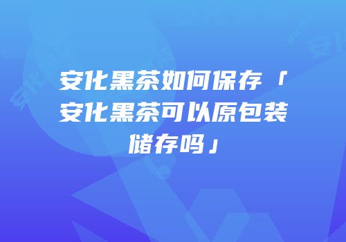 安化黑茶如何保存「安化黑茶可以原包装储存吗」