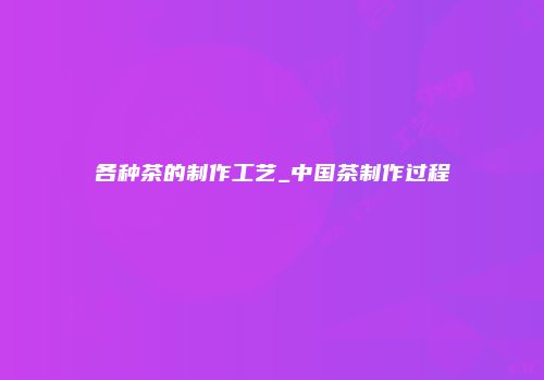 各种茶的制作工艺_中国茶制作过程